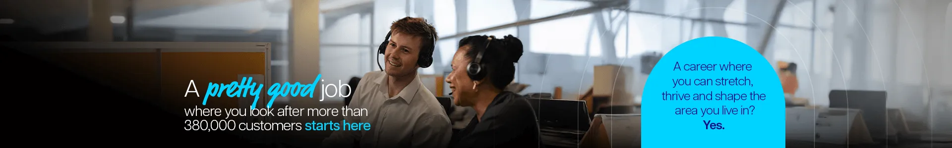 A pretty good job where you look after more than 380,000 customers starts here. A career where you can stretch, thrive and shape the area you live in? Yes.