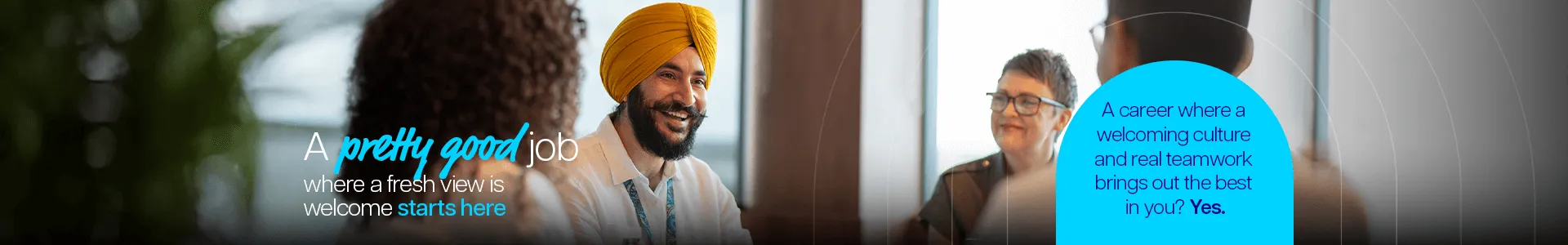 A pretty good job where a fresh view is welcome starts here. A career where a welcoming culture and real teamwork brings out the best in you? Yes.